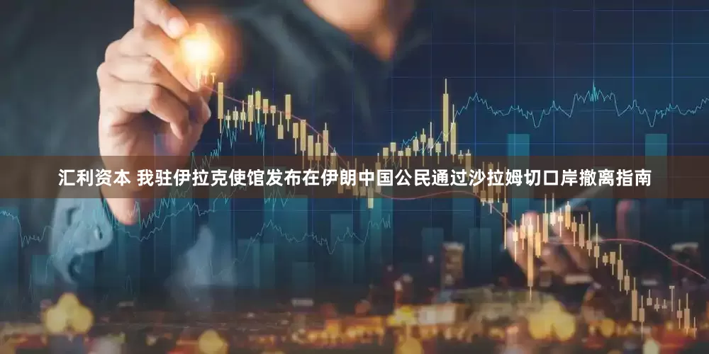 汇利资本 我驻伊拉克使馆发布在伊朗中国公民通过沙拉姆切口岸撤离指南
