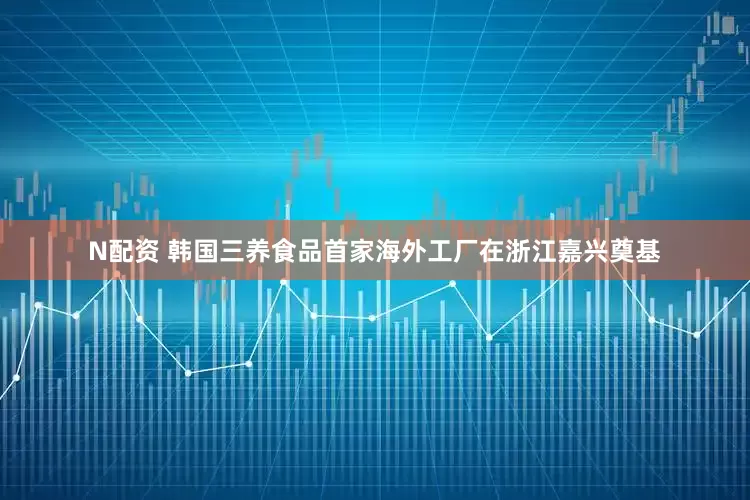 N配资 韩国三养食品首家海外工厂在浙江嘉兴奠基