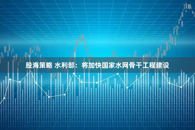 股海策略 水利部：将加快国家水网骨干工程建设