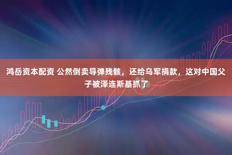 鸿岳资本配资 公然倒卖导弹残骸，还给乌军捐款，这对中国父子被泽连斯基抓了