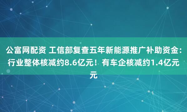 公富网配资 工信部复查五年新能源推广补助资金：行业整体核减约8.6亿元！有车企核减约1.4亿元