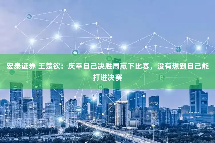 宏泰证券 王楚钦：庆幸自己决胜局赢下比赛，没有想到自己能打进决赛