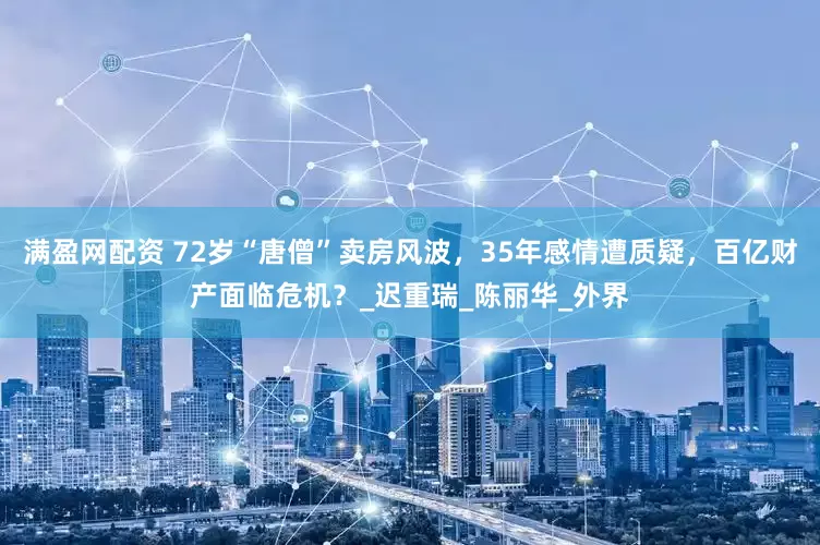 满盈网配资 72岁“唐僧”卖房风波，35年感情遭质疑，百亿财产面临危机？_迟重瑞_陈丽华_外界