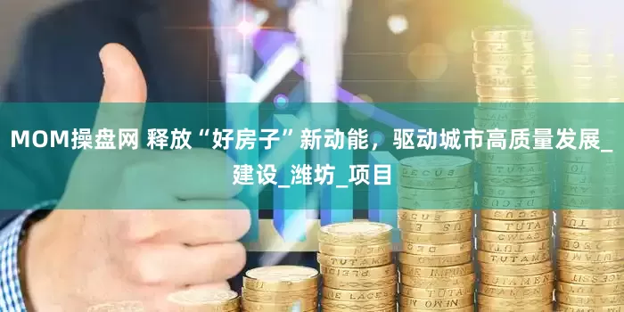 MOM操盘网 释放“好房子”新动能，驱动城市高质量发展_建设_潍坊_项目