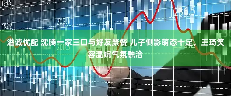 溢诚优配 沈腾一家三口与好友聚餐 儿子侧影萌态十足，王琦笑容温婉气氛融洽