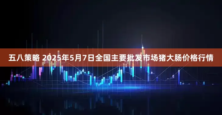 五八策略 2025年5月7日全国主要批发市场猪大肠价格行情