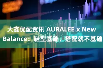 大鑫优配资讯 AURALEE x New Balance：鞋型基础，搭配就不基础