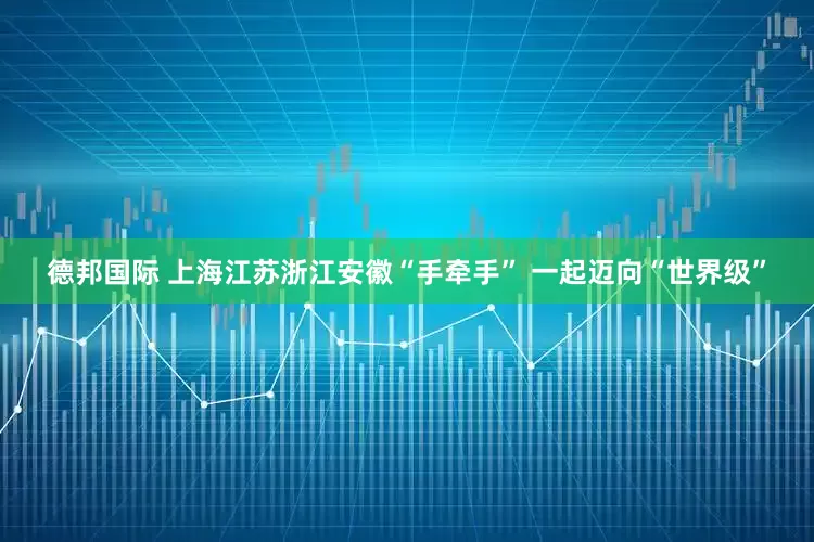 德邦国际 上海江苏浙江安徽“手牵手” 一起迈向“世界级”