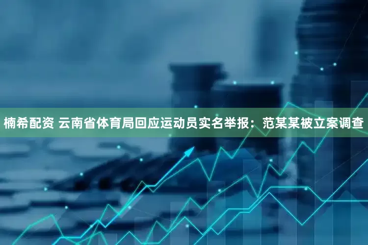 楠希配资 云南省体育局回应运动员实名举报：范某某被立案调查