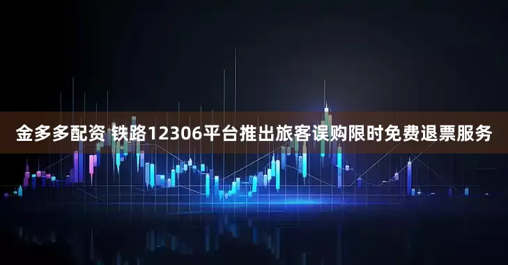 金多多配资 铁路12306平台推出旅客误购限时免费退票服务