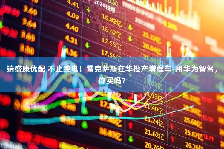 端盛康优配 不止纯电！雷克萨斯在华投产增程车-用华为智驾，你买吗？