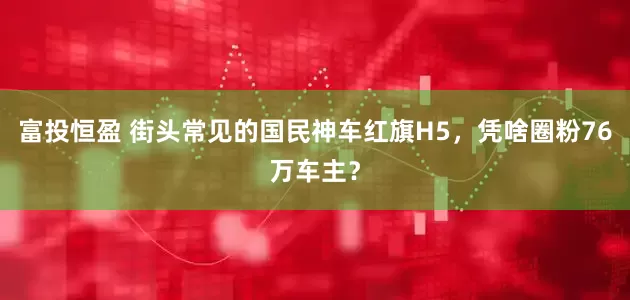 富投恒盈 街头常见的国民神车红旗H5，凭啥圈粉76万车主？
