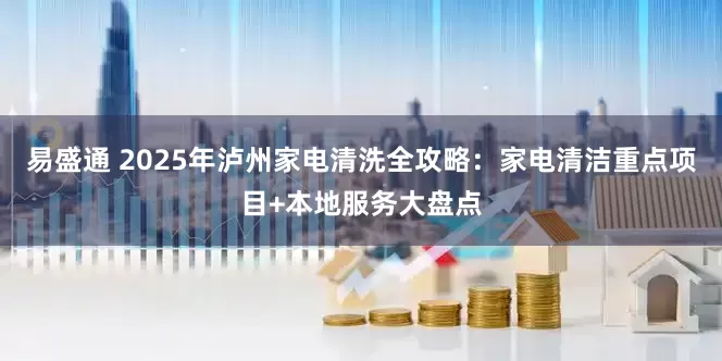 易盛通 2025年泸州家电清洗全攻略：家电清洁重点项目+本地服务大盘点