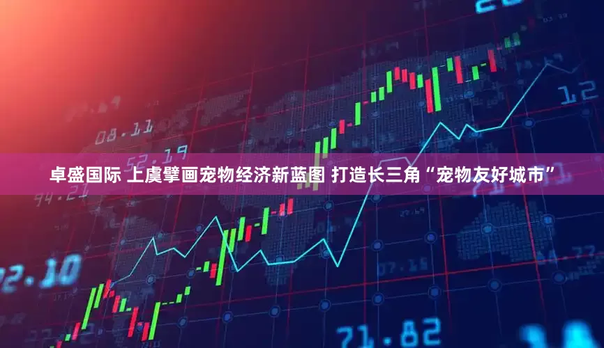 卓盛国际 上虞擘画宠物经济新蓝图 打造长三角“宠物友好城市”