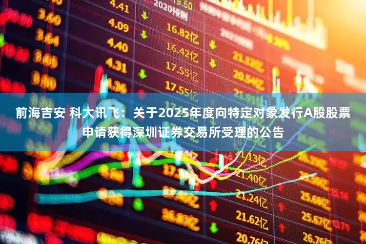 前海吉安 科大讯飞：关于2025年度向特定对象发行A股股票申请获得深圳证券交易所受理的公告