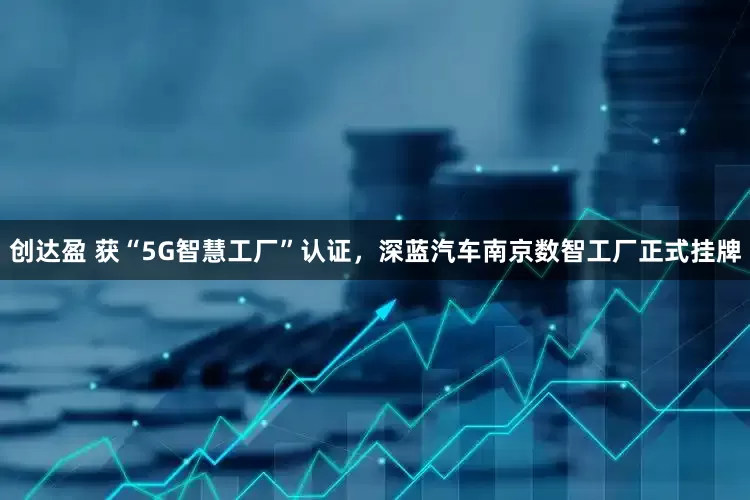 创达盈 获“5G智慧工厂”认证，深蓝汽车南京数智工厂正式挂牌