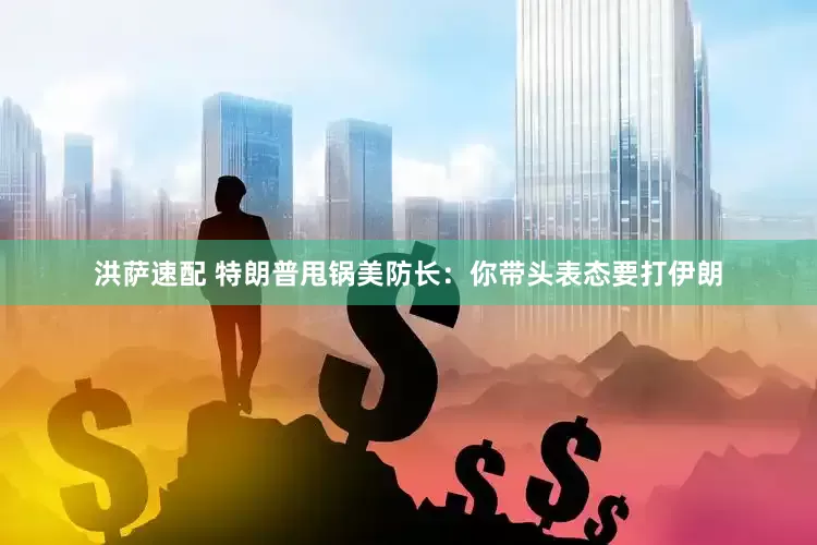 洪萨速配 特朗普甩锅美防长：你带头表态要打伊朗