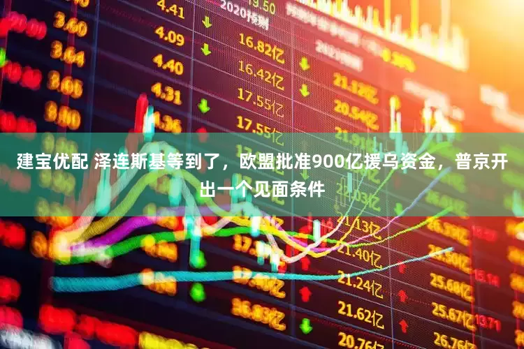 建宝优配 泽连斯基等到了，欧盟批准900亿援乌资金，普京开出一个见面条件