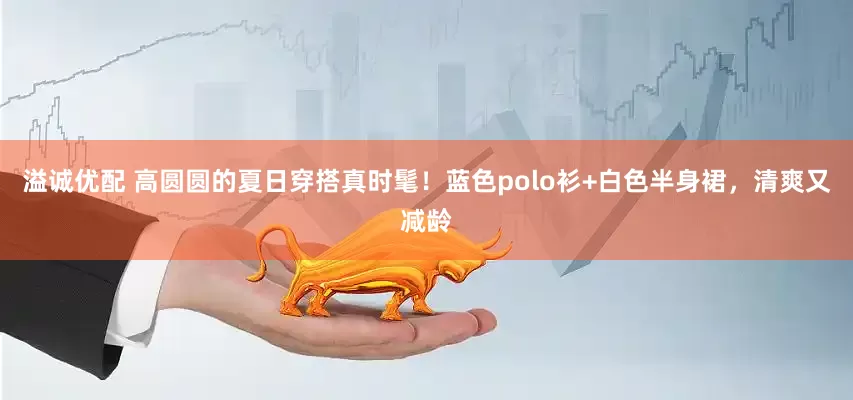 溢诚优配 高圆圆的夏日穿搭真时髦！蓝色polo衫+白色半身裙，清爽又减龄