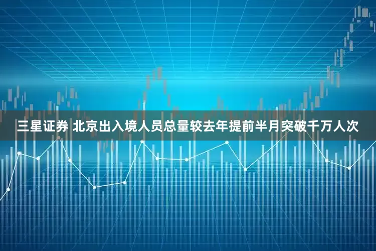 三星证券 北京出入境人员总量较去年提前半月突破千万人次