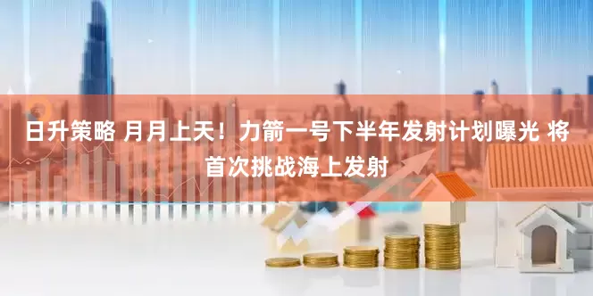 日升策略 月月上天！力箭一号下半年发射计划曝光 将首次挑战海上发射