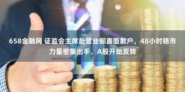 658金融网 证监会主席赴营业部直面散户，48小时稳市力量密集出手，A股开始反转
